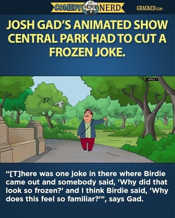COMEDY NERD CRACKED.COM JOSH GAD'S ANIMATED SHOW CENTRAL PARK HAD TO CUT A FROZEN JOKE. APPLE+ [T]here was one joke in there where Birdie came out and somebody said, 'Why did that look so frozen? and I think Birdie said, 'Why does this feel so familiar?', says Gad.
