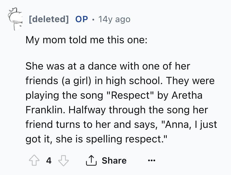 [deleted] ОР . 14y ago My mom told me this one: She was at a dance with one of her friends (a girl) in high school. They were playing the song Respect by Aretha Franklin. Halfway through the song her friend turns to her and says, Anna, I just got it, she is spelling respect. 4 Share ... 