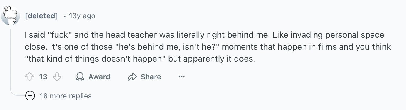 13y ago I said fuck and the head teacher was literally right behind me. Like invading personal space close. It's one of those he's behind me, isn't he? moments that happen in films and you think that kind of things doesn't happen but apparently it does. 13 Award Share ... + 18 more replies