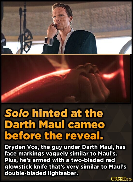 Solo hinted at the Darth Maul cameo before the reveal. Dryden Vos, the guy under Darth Maul, has face markings vaguely similar to Maul's. Plus, he's armed with a two-bladed red glowstick knife that's very similar to Maul's double-bladed lightsaber. CRACKED.COM