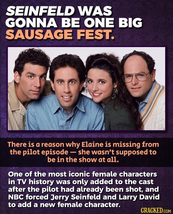 SEINFELD WAS GONNA BE ONE BIG SAUSAGE FEST. There is a reason why Elaine is missing from the pilot episode - she wasn't supposed to be in the show at all. One of the most iconic female characters in TV history was only added to the cast after the pilot had already been shot, and NBC forced Jerry Seinfeld and Larry David to add a new female character. CRACKED.COM