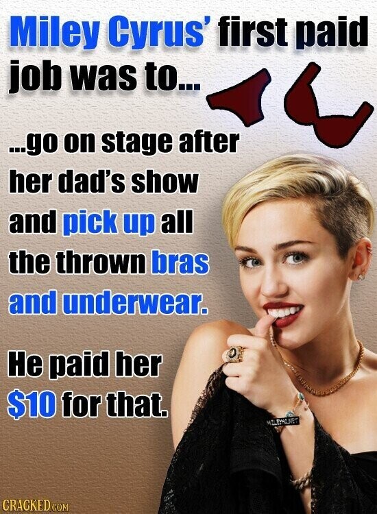 Miley Cyrus' first paid job was to... ...go on stage after her dad's show and pick up all the thrown bras and underwear. Не paid her $10 for that. MILEYMONET CRACKED COM