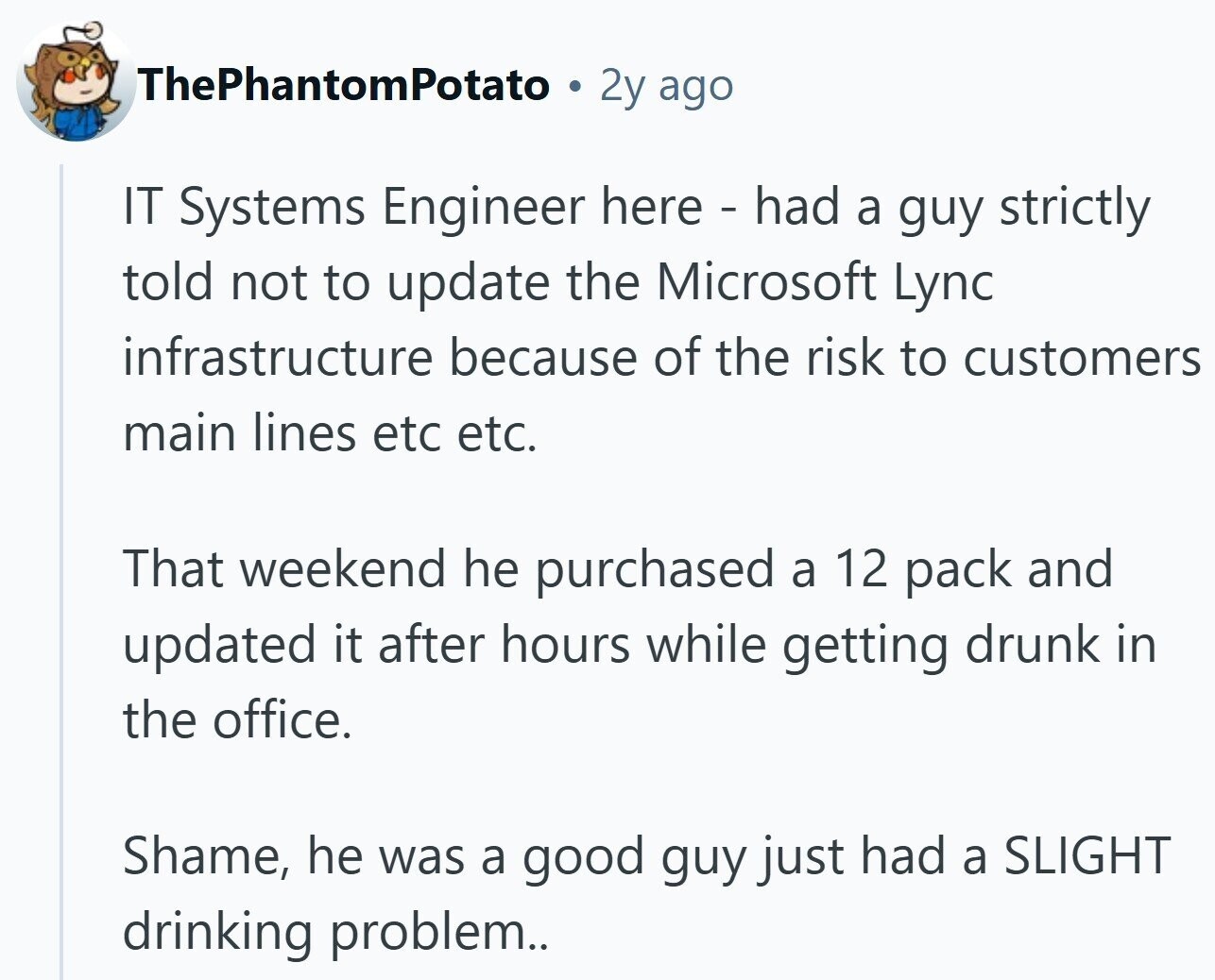 ThePhantomPotato 2y ago IT Systems Engineer here - had a guy strictly told not to update the Microsoft Lync infrastructure because of the risk to customers main lines etc etc. That weekend he purchased a 12 pack and updated it after hours while getting drunk in the office. Shame, he was a good guy just had a SLIGHT drinking problem..