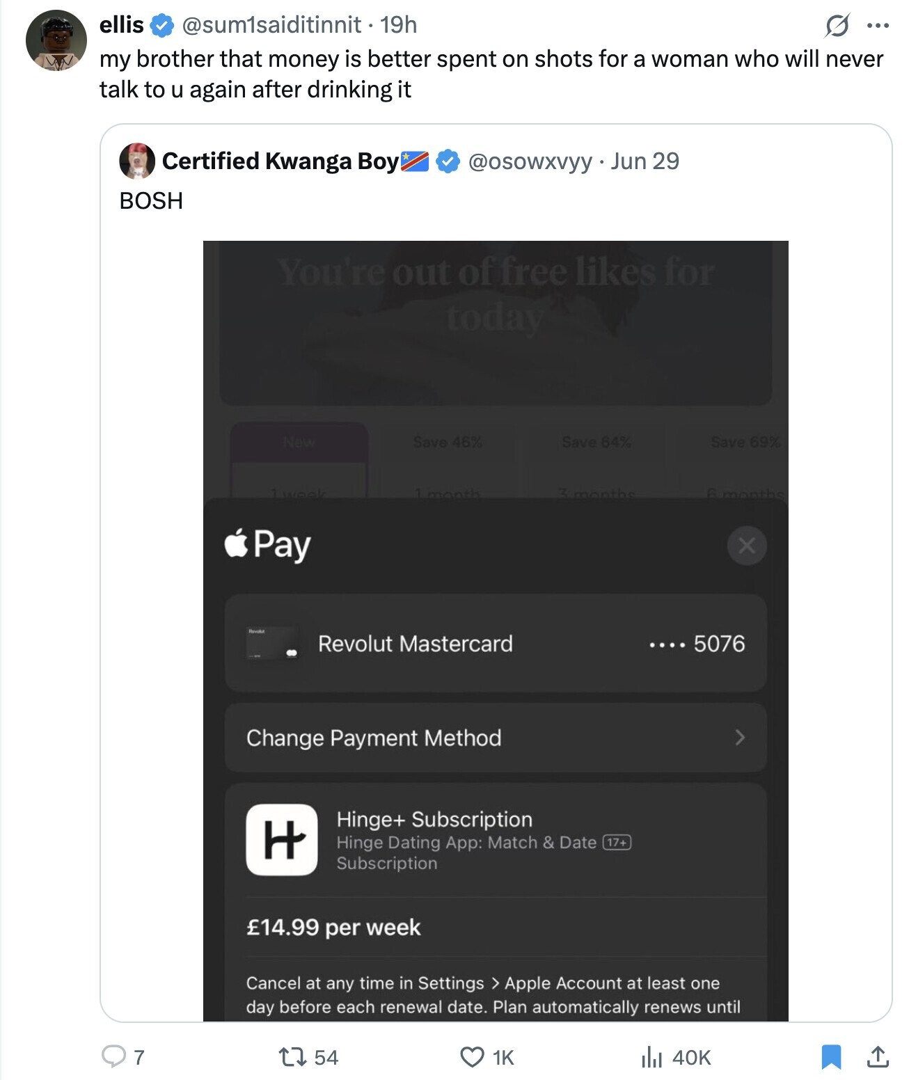 ellis @sum1saiditinnit • 19h G ... my brother that money is better spent on shots for a woman who will never talk to u again after drinking it Certified Kwanga Boy @osowxvyy Jun 29 BOSH You're out of free likes for today New Save 46% Save 64% Save 69% 3 months 1week 1 month 6 months Pay x Revolut Mastercard .... 5076 Change Payment Method > Hinge+ Subscription H Hinge Dating App: Match & Date 17+ Subscription £14.99 per week Cancel at any time in Settings > Apple Account at least one day before each renewal date. Plan automatically renews until 7 1K 54 40K