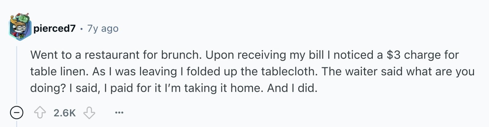 pierced7 . 7y ago Went to a restaurant for brunch. Upon receiving my bill I noticed a $3 charge for table linen. As I was leaving I folded up the tablecloth. The waiter said what are you doing? I said, I paid for it I'm taking it home. And I did. - 2.6K ...