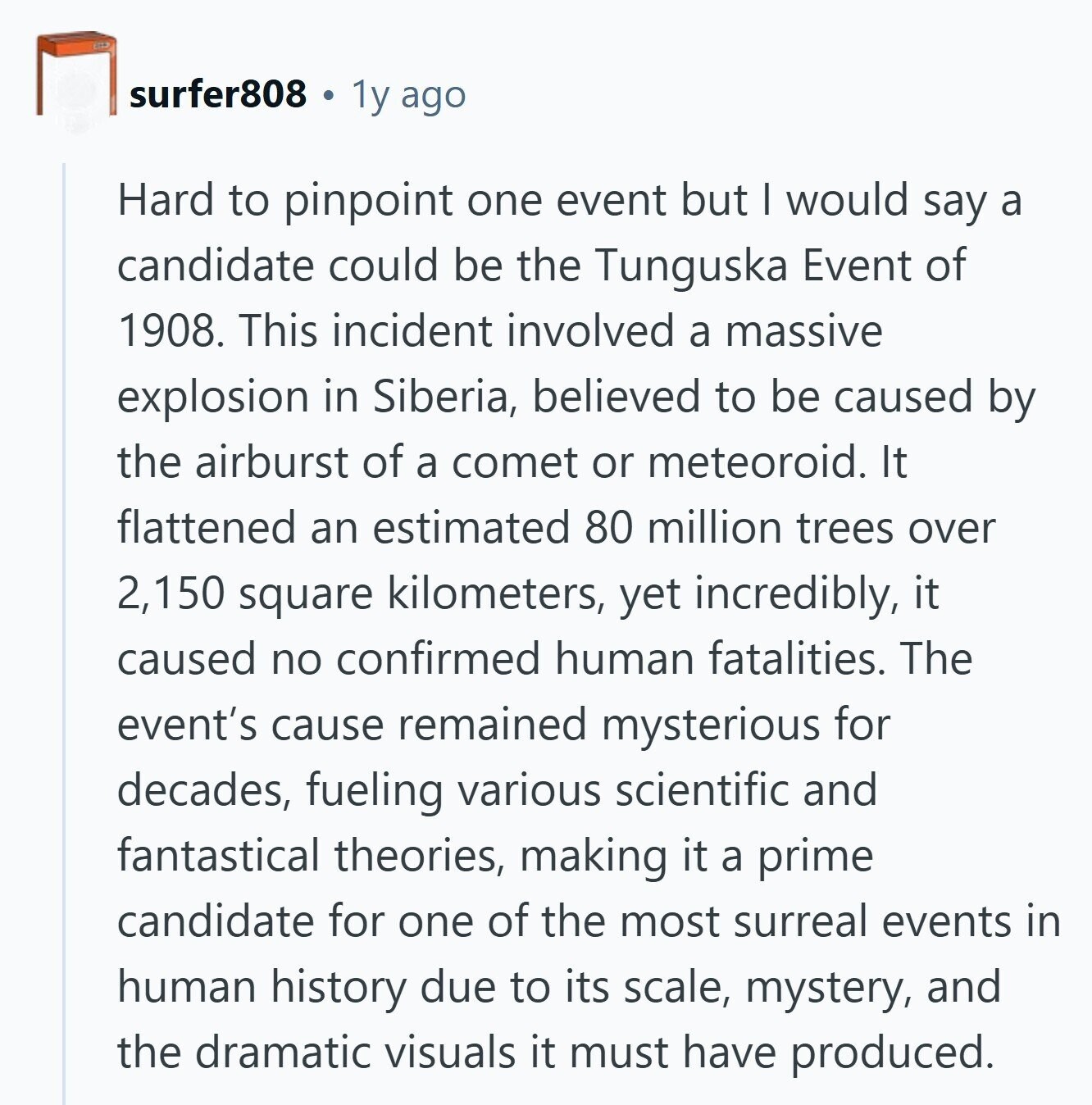 surfer808 1y ago Hard to pinpoint one event but I would say a candidate could be the Tunguska Event of 1908. This incident involved a massive explosion in Siberia, believed to be caused by the airburst of a comet or meteoroid. It flattened an estimated 80 million trees over 2,150 square kilometers, yet incredibly, it caused no confirmed human fatalities. The event's cause remained mysterious for decades, fueling various scientific and fantastical theories, making it a prime candidate for one of the most surreal events in human history due to its scale, mystery, and the dramatic visuals it must have 