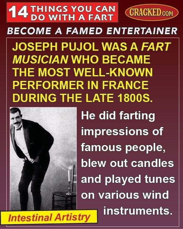 14 THINGS YOU CAN CRACKED.COM DO WITH A FART BECOME A FAMED ENTERTAINER JOSEPH PUJOL WAS A FART MUSICIAN WHO BECAME THE MOST WELL-KNOWN PERFORMER IN FRANCE DURING THE LATE 1800S. Не did farting impressions of famous people, blew out candles and played tunes on various wind instruments. Intestinal Artistry