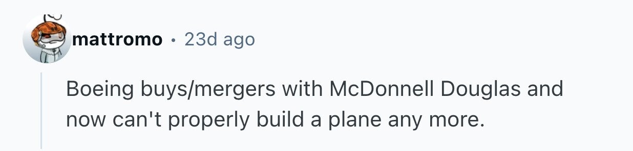 mattromo o 23d ago Boeing buys/mergers with McDonnell Douglas and now can't properly build a plane any more.