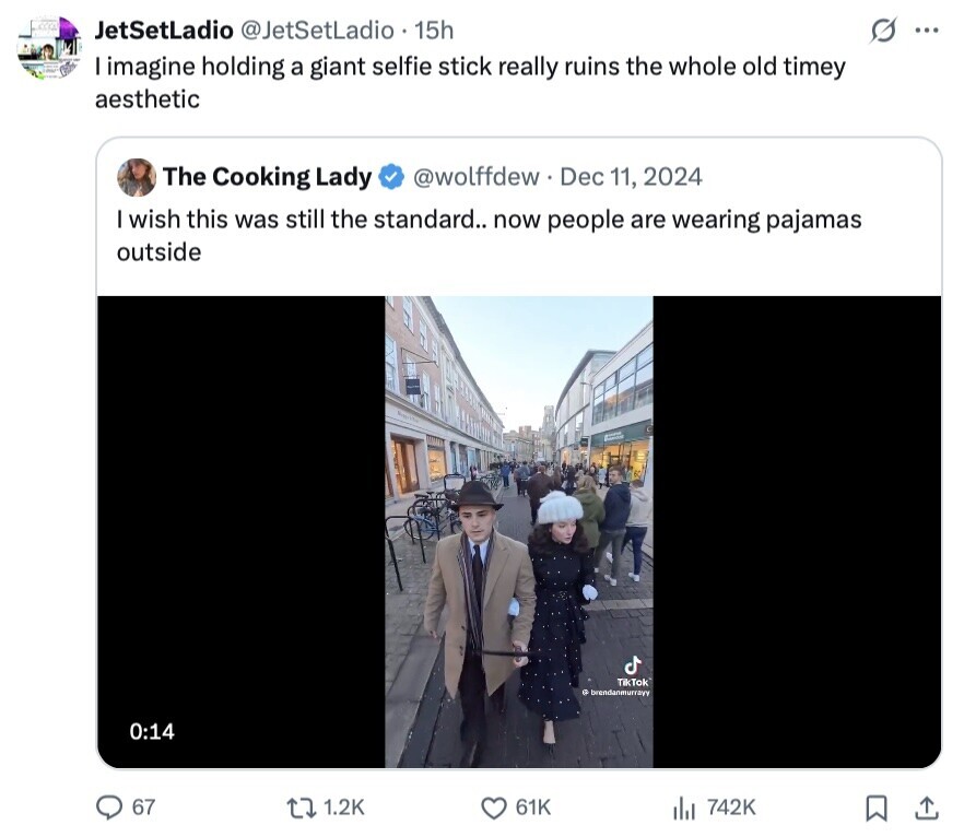ACCOL JetSetLadio @JetSetLadio 15h G ... I imagine holding a giant selfie stick really ruins the whole old timey aesthetic @wolffdew Dec 11, 2024 The Cooking Lady I wish this was still the standard.. now people are wearing pajamas outside TikTok с brendanmurrayy 0:14 67 1.2K 61K 742K 
