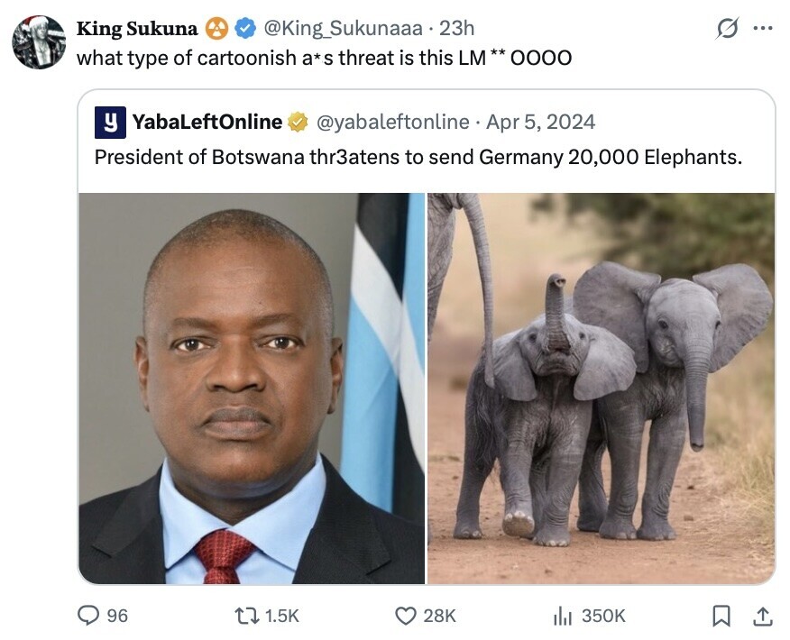 King Sukuna @King_Sukunaaa.23h ... what type of cartoonish a*s threat is this LM** 0000 y YabaLeftOnline @yabaleftonline Apr 5, 2024 President of Botswana thr3atens to send Germany 20,000 Elephants. 96 1.5K 28K 350K 