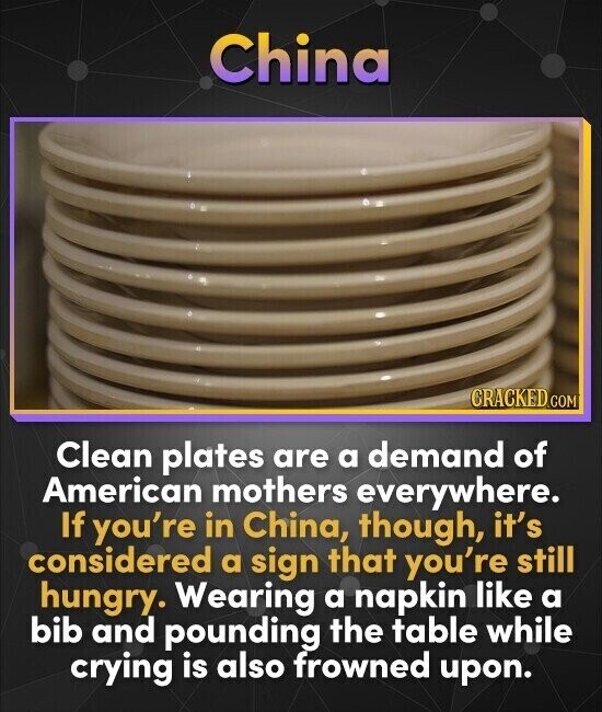 China CRACKED.COM Clean plates are a demand of American mothers everywhere. If you're in China, though, it's considered a sign that you're still hungry. Wearing a napkin like a bib and pounding the table while crying is also frowned upon.