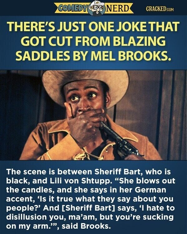 COMEDY NERD CRACKED.COM THERE'S JUST ONE JOKE THAT GOT CUT FROM BLAZING SADDLES BY MEL BROOKS. The scene is between Sheriff Bart, who is black, and Lili von Shtupp. She blows out the candles, and she says in her German accent, 'Is it true what they say about you people?' And [Sheriff Bart] says, 'I hate to disillusion you, ma'am, but you're sucking on my arm.', said Brooks.