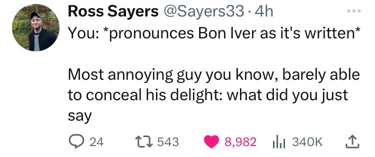 Ross Sayers @Sayers33.4 4h You: *pronounces Bon Iver as it's written* Most annoying guy you know, barely able to conceal his delight: what did you just say 24 543 8,982 340K 