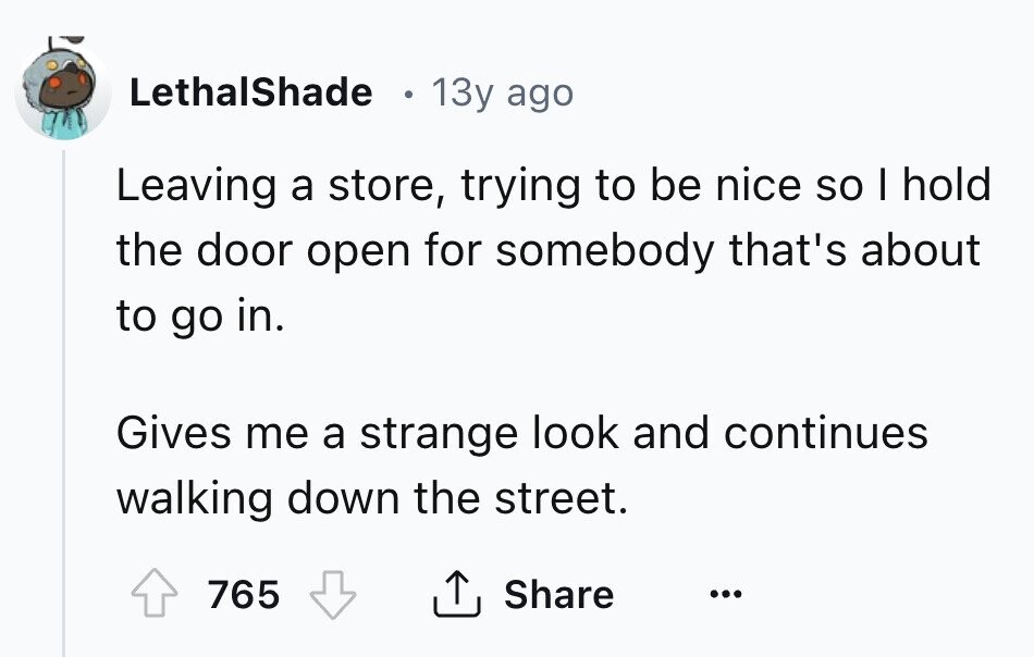 LethalShade 13y ago Leaving a store, trying to be nice so I hold the door open for somebody that's about to go in. Gives me a strange look and continues walking down the street. Share 765 ... 
