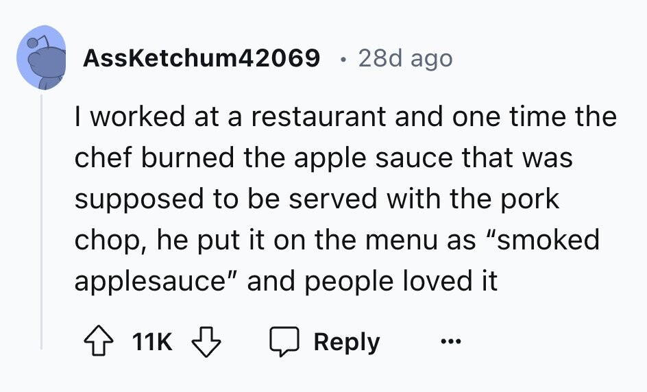 AssKetchum42069 28d ago I worked at a restaurant and one time the chef burned the apple sauce that was supposed to be served with the pork chop, he put it on the menu as smoked applesauce and people loved it 11K Reply ...