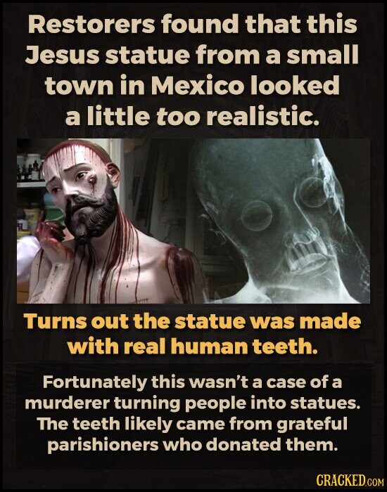 Restorers found that this Jesus statue from a small town in Mexico looked a little too realistic. Turns out the statue was made with real human teeth. Fortunately this wasn't a case of a murderer turning people into statues. The teeth likely came from grateful parishioners who donated them. CRACKED.COM