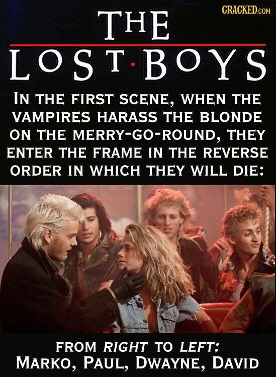 CRACKED.COM THE LOST BOYS IN THE FIRST SCENE, WHEN THE VAMPIRES HARASS THE BLONDE ON THE MERRY-GO-ROUND, THEY ENTER THE FRAME IN THE REVERSE ORDER IN WHICH THEY WILL DIE: FROM RIGHT TO LEFT: MARKO, PAUL, DWAYNE, DAVID