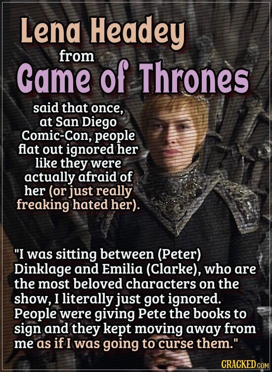 Lena Headey from Game of Thrones said that once, at San Diego Comic-Con, people flat out ignored her like they were actually afraid of her (or just really freaking hated her). I was sitting between (Peter) Dinklage and Emilia (Clarke), who are the most beloved characters on the show, I literally just got ignored. People were giving Pete the books to sign and they kept moving away from me as if I was going to curse them. CRACKED.COM