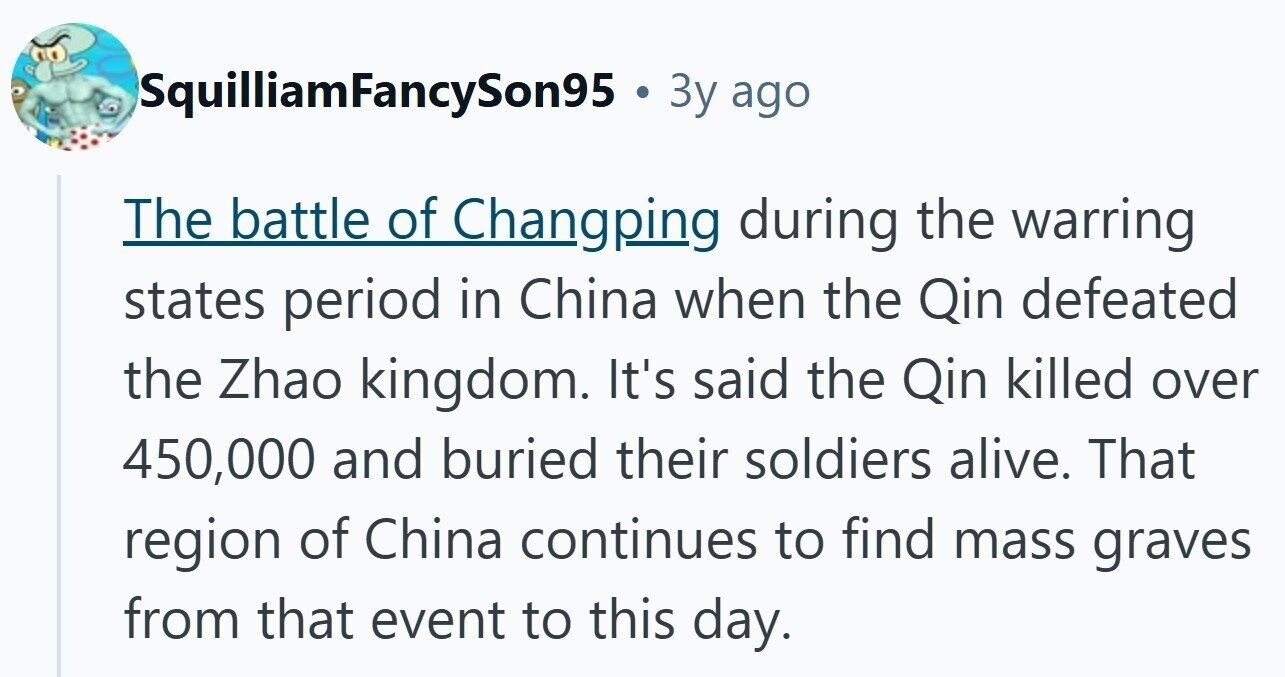 SquilliamFancySon95 . 3 3y ago The battle of Changping during the warring states period in China when the Qin defeated the Zhao kingdom. It's said the Qin killed over 450,000 and buried their soldiers alive. That region of China continues to find mass graves from that event to this day.