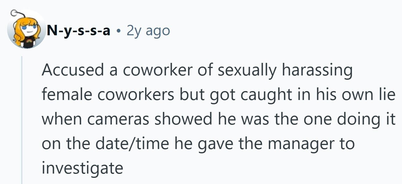 N-y-s-s-a . 2y ago Accused a coworker of sexually harassing female coworkers but got caught in his own lie when cameras showed he was the one doing it on the date/time he gave the manager to investigate
