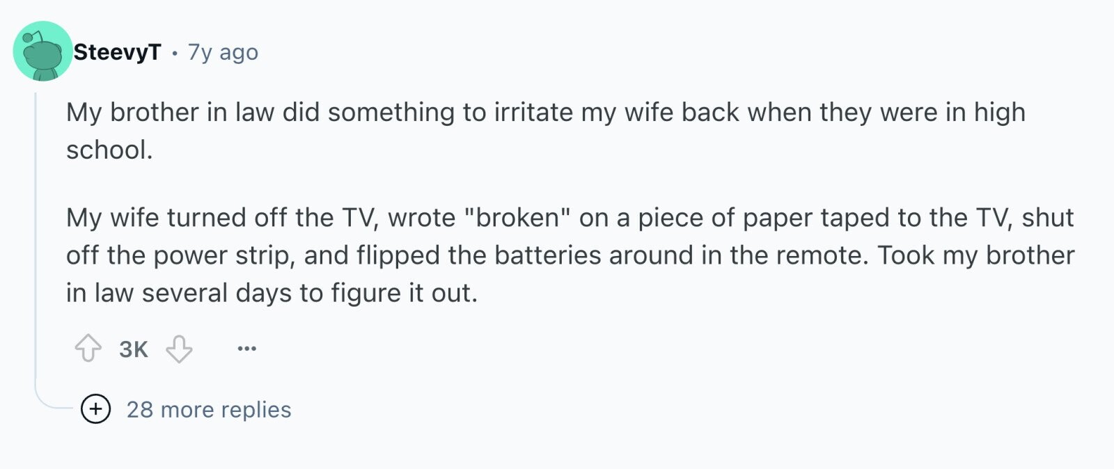 SteevyT 7y ago My brother in law did something to irritate my wife back when they were in high school. My wife turned off the TV, wrote broken on a piece of paper taped to the TV, shut off the power strip, and flipped the batteries around in the remote. Took my brother in law several days to figure it out. 3K ... + 28 more replies