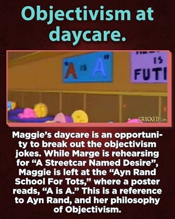 Objectivism at daycare. IS A IS A FUTI CRACKED COM Maggie's daycare is an opportuni- ty to break out the objectivism jokes. While Marge is rehearsing for A Streetcar Named Desire, Maggie is left at the Ayn Rand School For Tots, where a poster reads, A is A. This is a reference to Ayn Rand, and her philosophy of Objectivism.