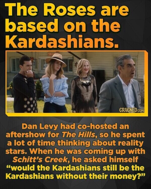 The Roses are based on the Kardashians. CRACKED.COM Dan Levy had co-hosted an aftershow for The Hills, so he spent a lot of time thinking about reality stars. When he was coming up with Schitt's Creek, he asked himself would the Kardashians still be the Kardashians without their money?