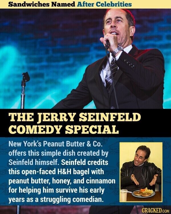 Sandwiches Named After Celebrities THE JERRY SEINFELD COMEDY SPECIAL New York's Peanut Butter & Co. offers this simple dish created by Seinfeld himself. Seinfeld credits this open-faced H&H bagel with peanut butter, honey, and cinnamon for helping him survive his early years as a struggling comedian. CRACKED.COM