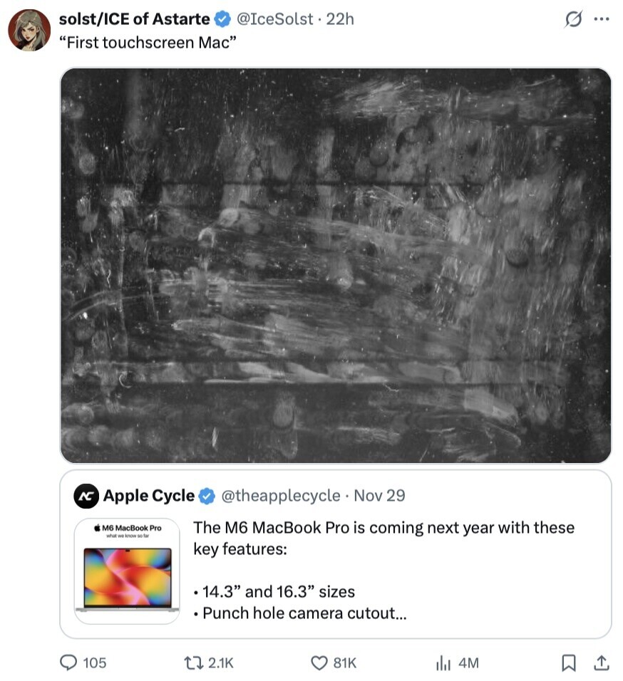 solst/ICE of Astarte @IceSolst.22h s ... First touchscreen Mac AC Apple Cycle @theapplecycle Nov 29 M6 MacBook Pro The M6 MacBook Pro is coming next year with these what we know so far key features: 14.3 and 16.3 sizes Punch hole camera cutout... 105 2.1K 81K 4M 