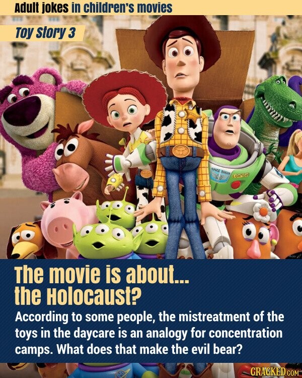Adult jokes in children's movies Toy story 3 SPACE RANGER LIGHTTEAR The movie is about... the Holocaust? According to some people, the mistreatment of the toys in the daycare is an analogy for concentration camps. What does that make the evil bear? CRACKED.COM