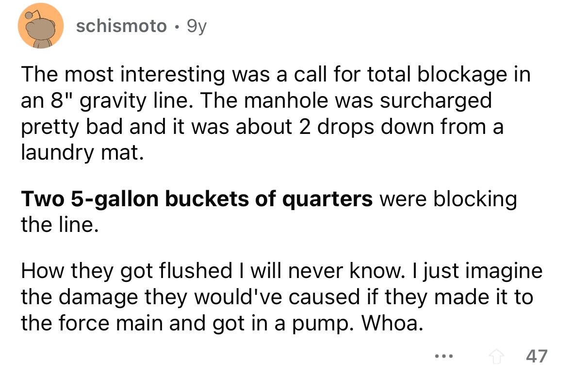 schismoto 9y The most interesting was a call for total blockage in an 8 gravity line. The manhole was surcharged pretty bad and it was about 2 drops down from a laundry mat. Two 5-gallon buckets of quarters were blocking the line. How they got flushed I will never know. I just imagine the damage they would've caused if they made it to the force main and got in a pump. Whoa. ... 47