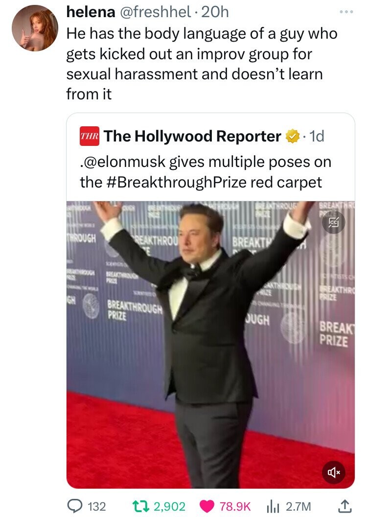 helena @freshhel.20h Не has the body language of a guy who gets kicked out an improv group for sexual harassment and doesn't learn from it THR The Hollywood Reporter 1d .@elonmusk gives multiple poses on the #BreakthroughPrize red carpet BREAKTHROUG BREAKTHRU CUCH BREAKWORK S are NEX 23 THROUGH REAKTHROU BREAKTH E - | I special REALTHROUGH areas a a PRIZE ANTHROUGH TM WORLD BREAKTHRO RIZE PRIZE GH BREAKTHROUGH AS CHANGING THE PRIZE OUGH BREAK PRIZE 132 2,902 78.9K 2.7M 