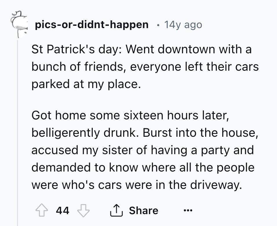 pics-or-didnt-happen 14y ago St Patrick's day: Went downtown with a bunch of friends, everyone left their cars parked at my place. Got home some sixteen hours later, belligerently drunk. Burst into the house, accused my sister of having a party and demanded to know where all the people were who's cars were in the driveway. 44 Share ... 