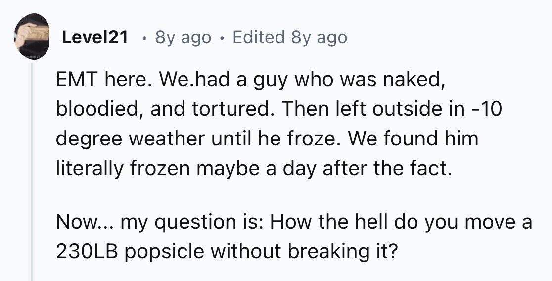 Level21 . 8y ago . Edited 8y ago 31 EMT here. We.had a guy who was naked, bloodied, and tortured. Then left outside in -10 degree weather until he froze. We found him literally frozen maybe a day after the fact. Now... my question is: How the hell do you move a 230LB popsicle without breaking it?