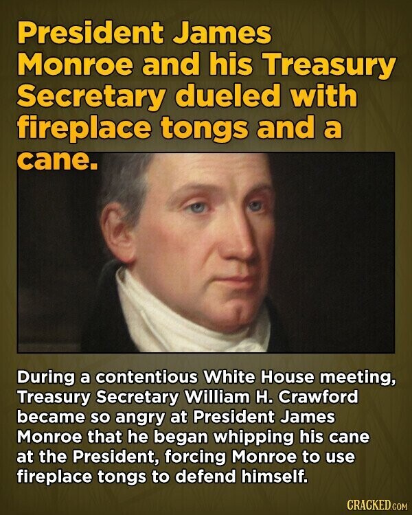 President James Monroe and his Treasury Secretary dueled with fireplace tongs and a cane. During a contentious White House meeting, Treasury Secretary William H. Crawford became so angry at President James Monroe that he began whipping his cane at the President, forcing Monroe to use fireplace tongs to defend himself. CRACKED.COM