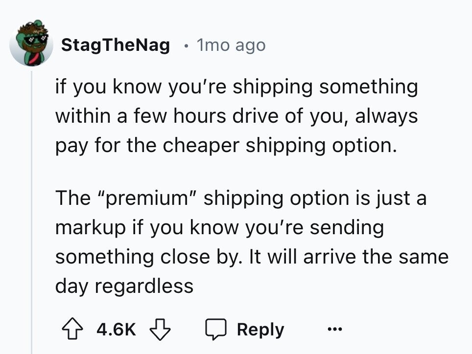 StagTheNag 1mo ago if you know you're shipping something within a few hours drive of you, always pay for the cheaper shipping option. The premium shipping option is just a markup if you know you're sending something close by. It will arrive the same day regardless 4.6K Reply ...