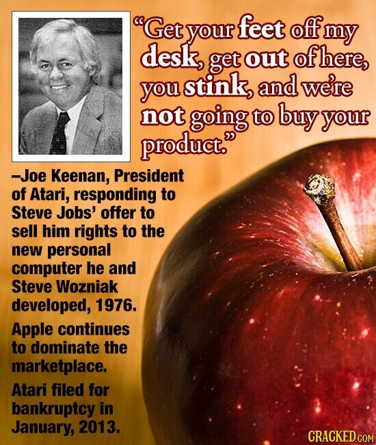 Get your feet off my desk, get out of here, you stink, and we're not going to buy your product. -Joe Keenan, President of Atari, responding to Steve Jobs' offer to sell him rights to the new personal computer he and Steve Wozniak developed, 1976. Apple continues to dominate the marketplace. Atari filed for bankruptcy in January, 2013. CRACKED.COM