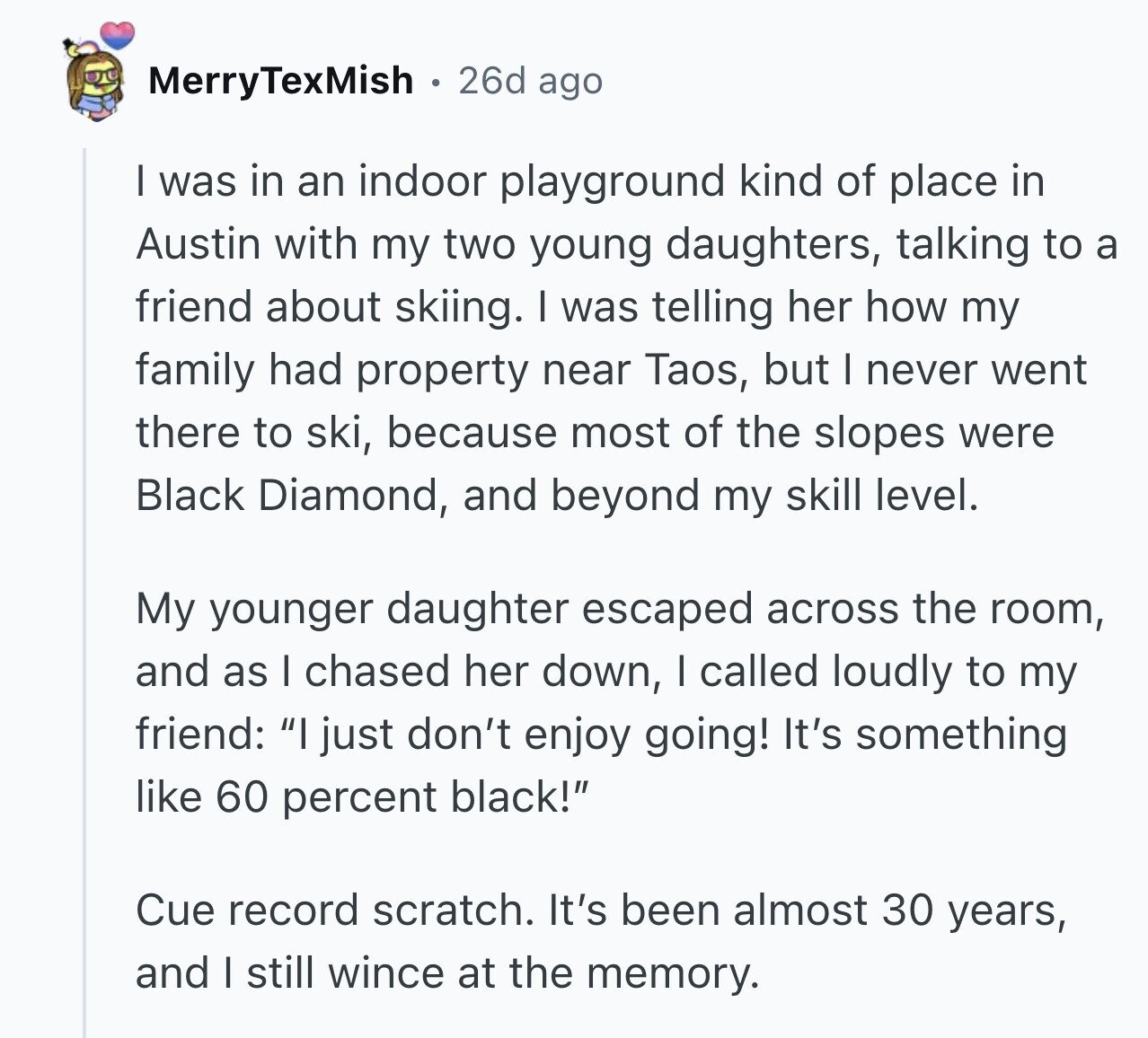MerryTexMish 26d ago I was in an indoor playground kind of place in Austin with my two young daughters, talking to a friend about skiing. I was telling her how my family had property near Taos, but I never went there to ski, because most of the slopes were Black Diamond, and beyond my skill level. My younger daughter escaped across the room, and as I chased her down, I called loudly to my friend: I just don't enjoy going! It's something like 60 percent black! Cue record scratch. It's been almost 30 years, and I still wince at the