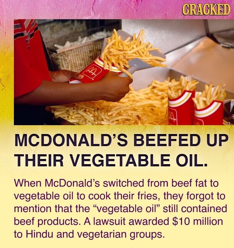CRACKED M MCDONALD'S BEEFED UP THEIR VEGETABLE OIL. When McDonald's switched from beef fat to vegetable oil to cook their fries, they forgot to mention that the vegetable oil still contained beef products. A lawsuit awarded $10 million to Hindu and vegetarian groups.