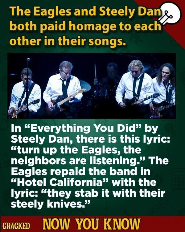 The Eagles and Steely Dan both paid homage to each other in their songs. In Everything You Did by Steely Dan, there is this lyric: turn up the Eagles, the neighbors are listening. The Eagles repaid the band in Hotel California with the lyric: they stab it with their steely knives. CRACKED NOW YOU KNOW