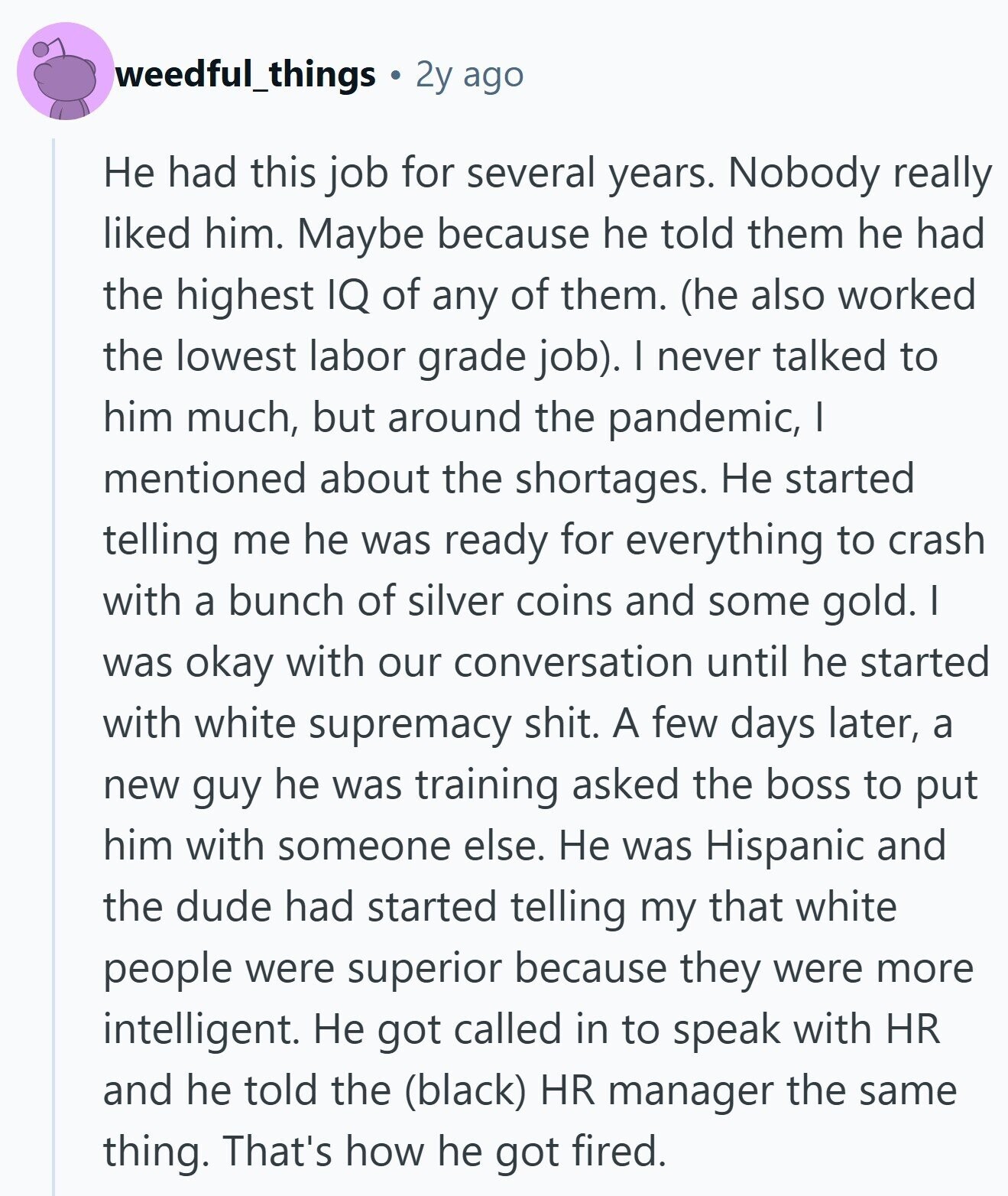 weedful_things 2y ago Не had this job for several years. Nobody really liked him. Maybe because he told them he had the highest IQ of any of them. (he also worked the lowest labor grade job). I never talked to him much, but around the pandemic, I mentioned about the shortages. Не started telling me he was ready for everything to crash with a bunch of silver coins and some gold. I was okay with our conversation until he started with white supremacy shit. A few days later, a new guy he was training asked the boss to put him
