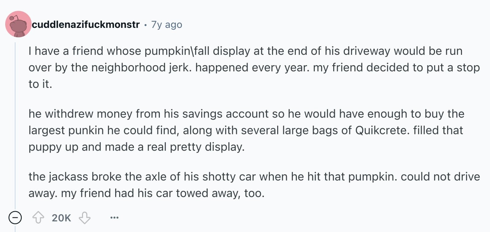 cuddlenazifuckmonstr 7y ago I have a friend whose pumpkin|fall display at the end of his driveway would be run over by the neighborhood jerk. happened every year. my friend decided to put a stop to it. he withdrew money from his savings account so he would have enough to buy the largest punkin he could find, along with several large bags of Quikcrete. filled that puppy up and made a real pretty display. the jackass broke the axle of his shotty car when he hit that pumpkin. could not drive away. my friend had his car towed away, too. 20K