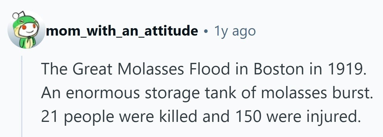 mom_with_an_attitude . 1y ago The Great Molasses Flood in Boston in 1919. An enormous storage tank of molasses burst. 21 people were killed and 150 were injured. 
