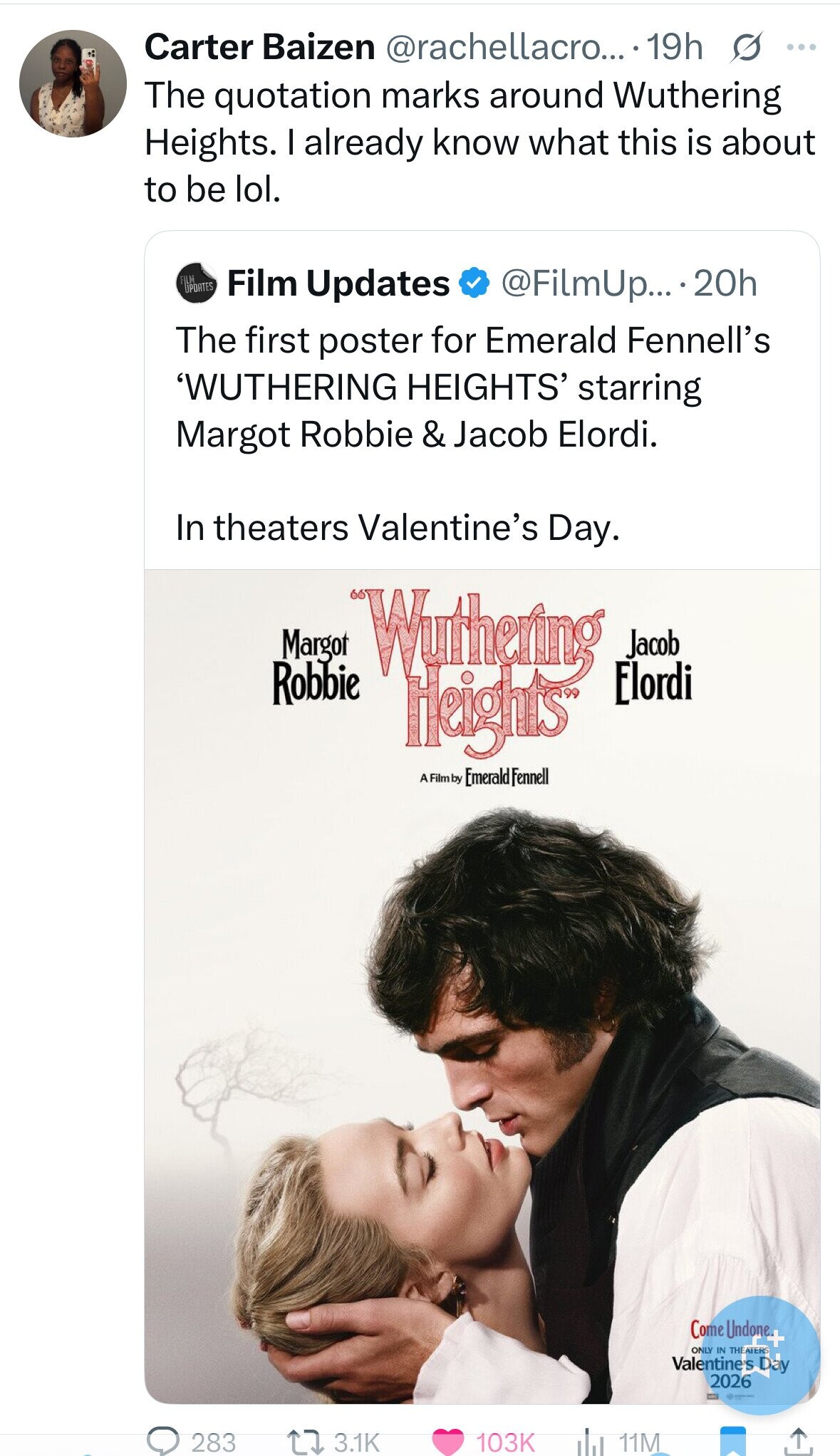 Carter Baizen @rachellacro... 19h s ... The quotation marks around Wuthering Heights. I already know what this is about to be lol. FILM UPDATES Film Updates @FilmUp... 20h The first poster for Emerald Fennell's 'WUTHERING HEIGHTS' starring Margot Robbie & Jacob Elordi. In theaters Valentine's Day. Margot Wuthering Jacob Elordi Robbie Heights A Film by Emerald Fennell Come Undone+ ONLY IN THEATERS Valentine's Day 2026 - 283 3.1K 103K 11M 