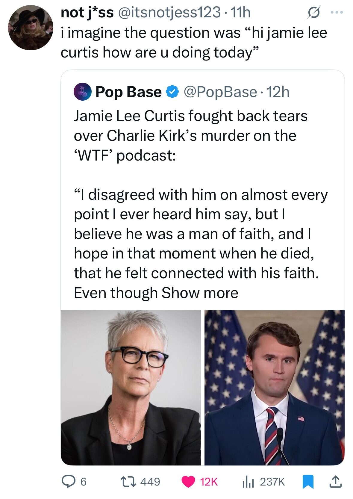not j*ss @itsnotjess123. 11h G ... imagine the question was hi jamie lee curtis how are u doing today Pop Base @PopBase.1 12h Jamie Lee Curtis fought back tears over Charlie Kirk's murder on the 'WTF' podcast: I disagreed with him on almost every point I ever heard him say, but I believe he was a man of faith, and I hope in that moment when he died, that he felt connected with his faith. Even though Show more 6 449 12K 237K 