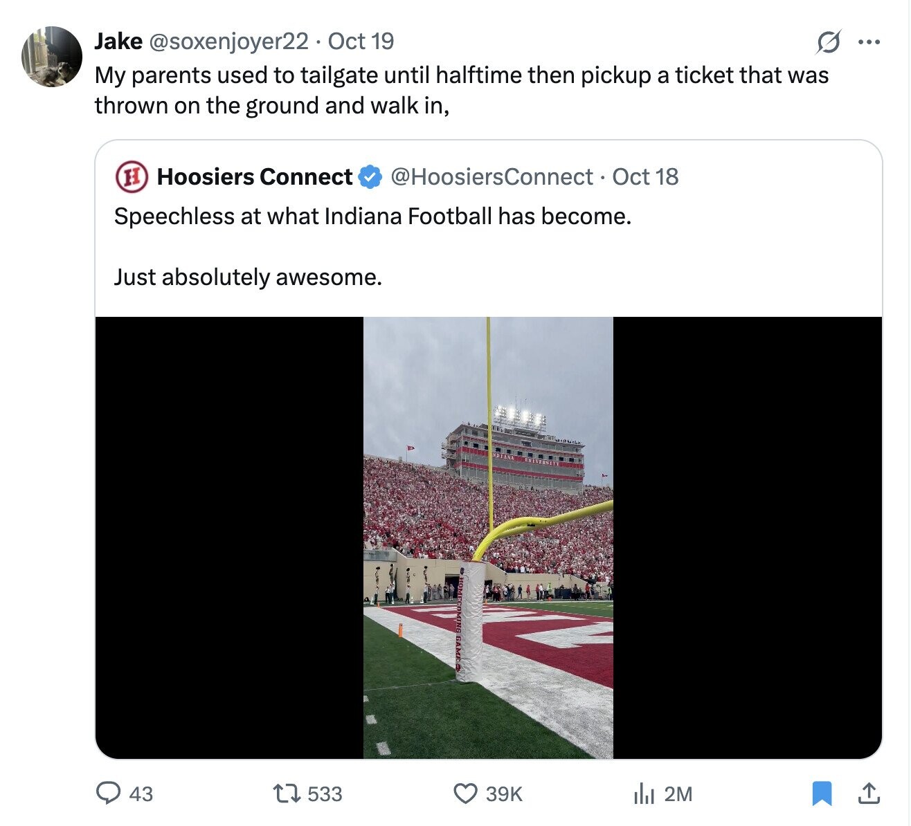 S ... Jake @soxenjoyer22 . 0 Oct 19 My parents used to tailgate until halftime then pickup a ticket that was thrown on the ground and walk in, H Hoosiers Connect @HoosiersConnect Oct 18 Speechless at what Indiana Football has become. Just absolutely awesome. 43 533 39K 2M