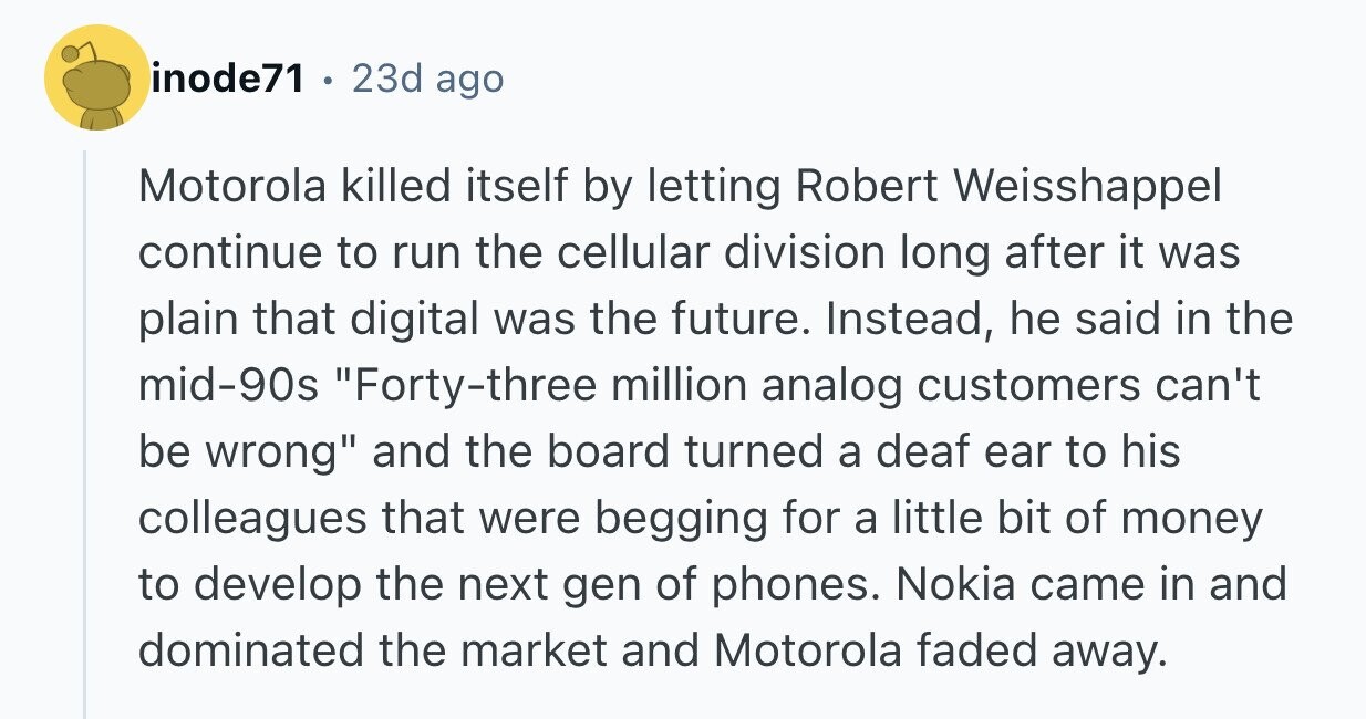inode71 . 23d ago Motorola killed itself by letting Robert Weisshappel continue to run the cellular division long after it was plain that digital was the future. Instead, he said in the mid-90s Forty-three million analog customers can't be wrong and the board turned a deaf ear to his colleagues that were begging for a little bit of money to develop the next gen of phones. Nokia came in and dominated the market and Motorola faded away.