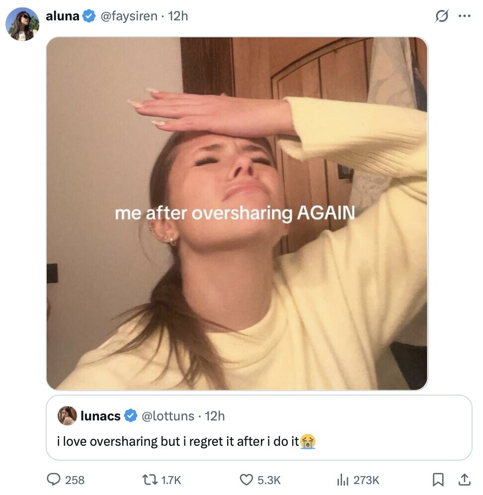 aluna s ... @faysiren 12h me after oversharing AGAIN lunacs @lottuns 12h i love oversharing but i regret it after i do it 258 1.7K 5.3K 273K 