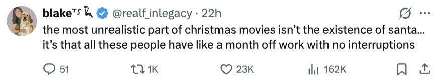 blakeTS Ra @realf_inlegacy 22h ... the most unrealistic part of christmas movies isn't the existence of santa... it's that all these people have like a month off work with no interruptions 51 1K 23K 162K 