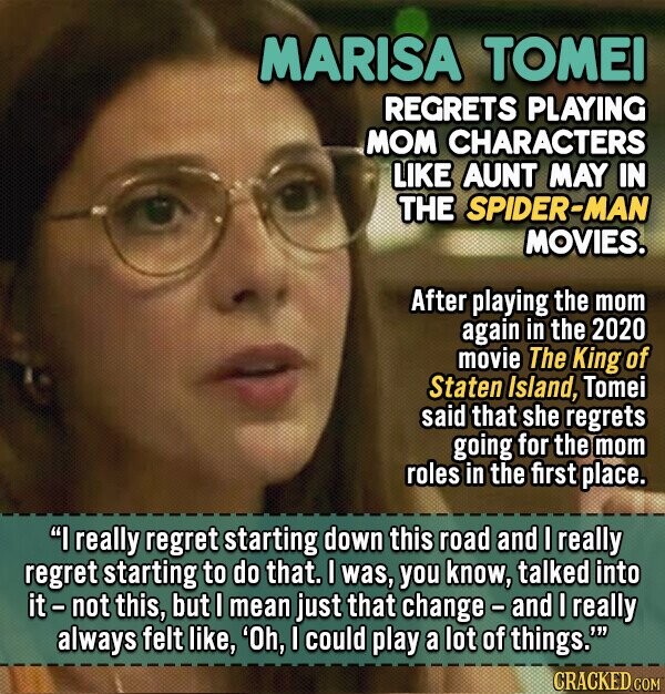 MARISA TOMEI REGRETS PLAYING MOM CHARACTERS LIKE AUNT MAY IN THE SPIDER-MAN MOVIES. After playing the mom again in the 2020 movie The king of Staten Island, Tomei said that she regrets going for the mom roles in the first place. I really regret starting down this road and I really regret starting to do that. I was, you know, talked into it-not this, but I mean just that change and I really always felt like, 'Oh, I could play a lot of things.' CRACKED.COM